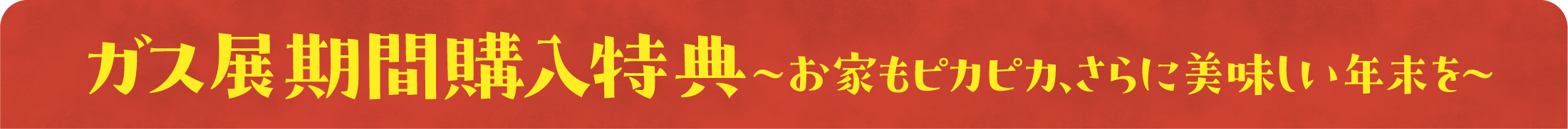 ガス展特典　〜お家もピカピカ、さらに美味しい年末を〜