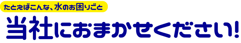たとえばこんな、水のお困りごと、当社におまかせください!